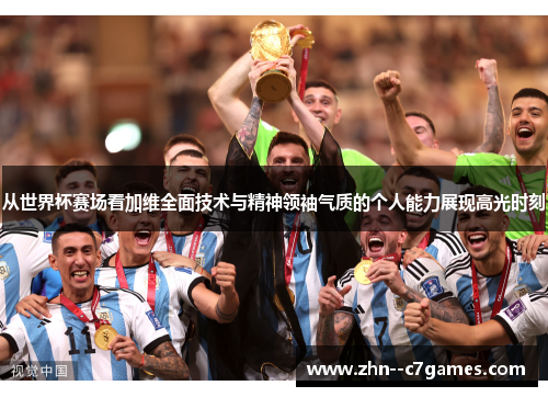 从世界杯赛场看加维全面技术与精神领袖气质的个人能力展现高光时刻