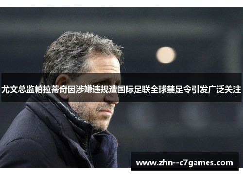 尤文总监帕拉蒂奇因涉嫌违规遭国际足联全球禁足令引发广泛关注
